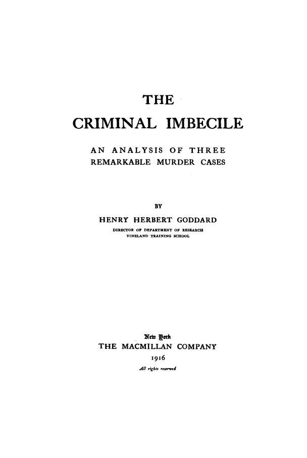 handle is hein.trials/crimimb0001 and id is 1 raw text is: THE
CRIMINAL IMBECILE
AN ANALYSIS OF THREE
REMARKABLE MURDER CASES
BY
HENRY HERBERT GODDARD
DIRECTOR OF DEPARTMENT OF RESEARCH
VINELAND TRAINING SCHOOL

THE MACMILLAN COMPANY
All rights rcs d


