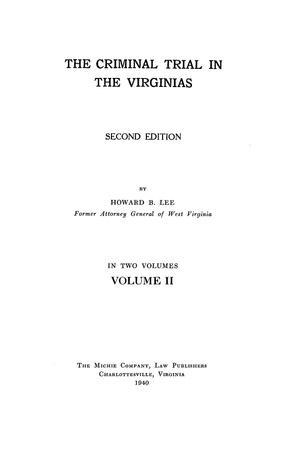 handle is hein.trials/critvirg0002 and id is 1 raw text is: THE CRIMINAL TRIAL IN
THE VIRGINIAS
SECOND EDITION
BY
HOWARD B. LEE
Former Attorney General of West Virginia

IN TWO VOLUMES
VOLUME II
THE MICHIE COMPANY, LAW PUBLISHERS
CHARLOTTESVILLE, VIRGINIA
1940


