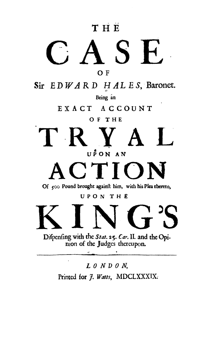 handle is hein.trials/csiredbe0001 and id is 1 raw text is: CASE
OF
Sir EDWARD HALES, Baronet.
Being 'an
EXACT     ACCOUNT
OF THE
T RY AL
UPON AN
ACTION
Of yoo Pound brought againft him, with his Plea thereto,
UPON THE
KING'S
Difpenfing with the Stat. 2 5. Car, II. and the Opi-
nion of the Judges thereupon.
LONDON,
rrinted for 7. Watts, MDCLXXXIX;


