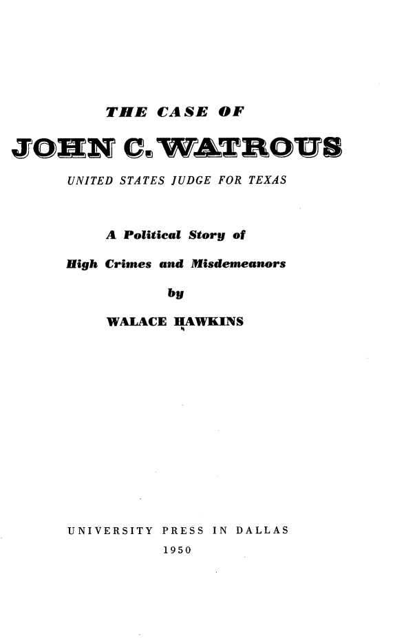 handle is hein.trials/csjncwu0001 and id is 1 raw text is: 






         THE CA SE OF


JZONN CC WATDDU8

      UNITED STATES JUDGE FOR TEXAS



         A Political Story of

     High Crimes and Misdemeanors

                by

         WALACE HAWKINS


UNIVERSITY PRESS IN DALLAS
          1950


