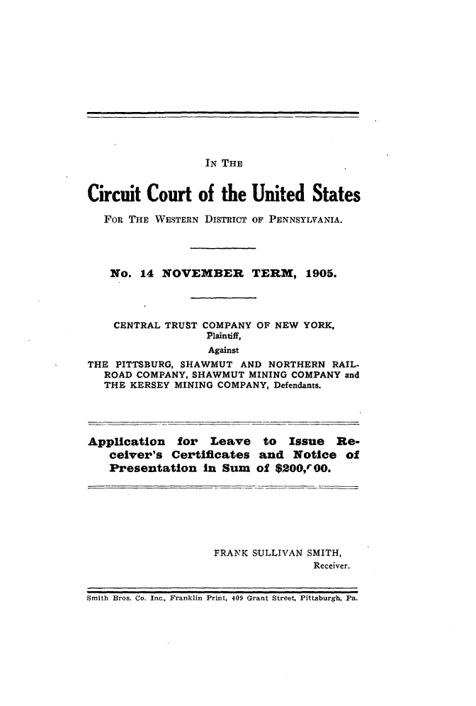 handle is hein.trials/ctcny0001 and id is 1 raw text is: 












IN THE


Circuit Court of the United States

   FoR THE WESTERN DISTRICT OF PENNSYLVANIA.




   No. 14 NOVEMBER TERM, 1905.



   CENTRAL TRUST COMPANY OF NEW YORK,
                  Plaintiff,
                  Against
THE PITTSBURG, SHAWMUT AND NORTHERN RAIL-
   ROAD COMPANY, SHAWMUT MINING COMPANY and
   THE KERSEY MINING COMPANY, Defendants.


Application for Leave
   ceiver's Certificates
   Presentation in Sum


to Issue Re-
and Notice of
of $200,r 00.


FRANK SULLIVAN SMITH,
               Receiver.


Smith Bros. Co. Inc., Franklin Print, 409 Grant Street, Pittsburgh, Pa.


