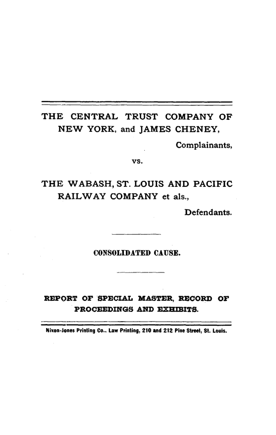 handle is hein.trials/ctcwsl0001 and id is 1 raw text is: THE CENTRAL TRUST COMPANY OF
NEW YORK, and JAMES CHENEY,
Complainants,
VS.
THE WABASH, ST. LOUIS AND PACIFIC
RAILWAY COMPANY et als.,
Defendants.
CONSOLIDATED CAUSE.
REPORT OF SPECIAL MASTER, RECORD OF
PROCEEDINGS AND EXHIBITS.
Nixon-Jones Printing Co.. Law Printing, 210 and 212 Pine Street, St. Louis.


