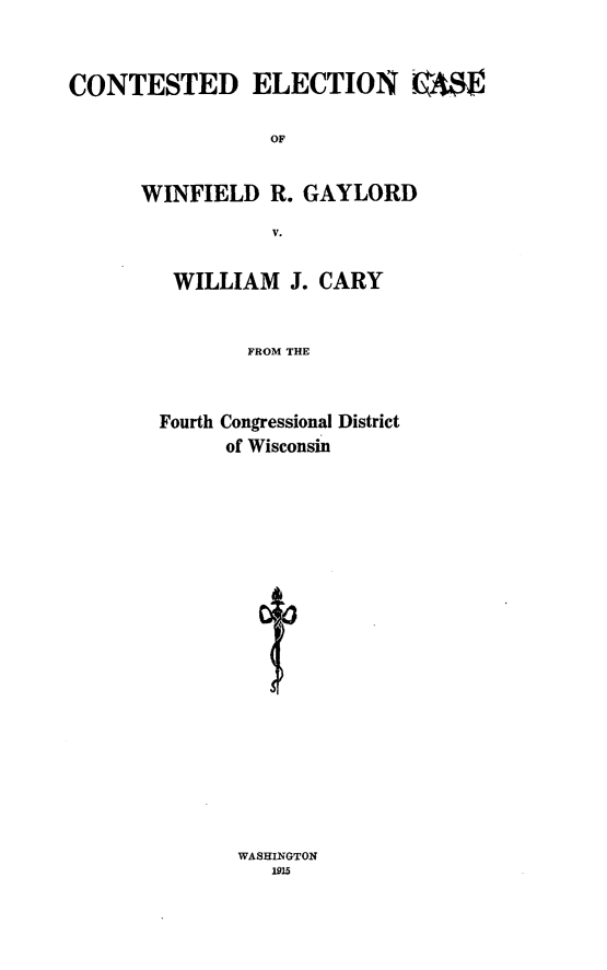 handle is hein.trials/ctdgaylrd0001 and id is 1 raw text is: 



CONTESTED ELECTION -A$E


                 OF


      WINFIELD R. GAYLORD

                  V.


WILLIAM J. CARY



        FROM THE



Fourth Congressional District
      of Wisconsin


WASHINGTON
   1915


