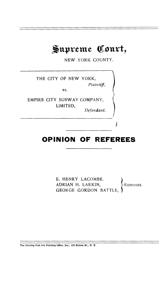handle is hein.trials/ctynysub0001 and id is 1 raw text is: 








*UVVeme Qfonxt

    NEW YORK COUNTY.


   THE CITY OF NEW YORK,
                      Plaintiff,
            vs.

EMPIRE CITY SUBWAY COMPANY,
          LIMITED,
                    Defendant.


OPINION OF REFEREES


E. HENRY LACOMBE,      )
ADRIAN H. LARKIN,       REFEREES.
GEORGE GORDON BATTLE,


The Evening Post Job Printing Office, Inc., 156 Fulton St., N. Y.


