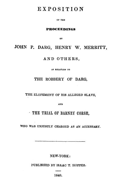 handle is hein.trials/darg0001 and id is 1 raw text is: EXPOSITION
OF THE
PROCEEDINGS
OP,
JOHN P. DARG, HENRY W. MERRITT,
AND OTHERS,
IN RELATION TO
THE ROBBERY OF DARG,
THE ELOPEMENT OF HIS ALLEGED SLAVE,
AND
THE TRIAL OF BARNEY CORSE,
WHO WAS UNJUSTLY CHARGED AS AN ACCESSARY.
NEW-YORK:
PUBLISHED BY ISAAC T. HOPPER.
1840.


