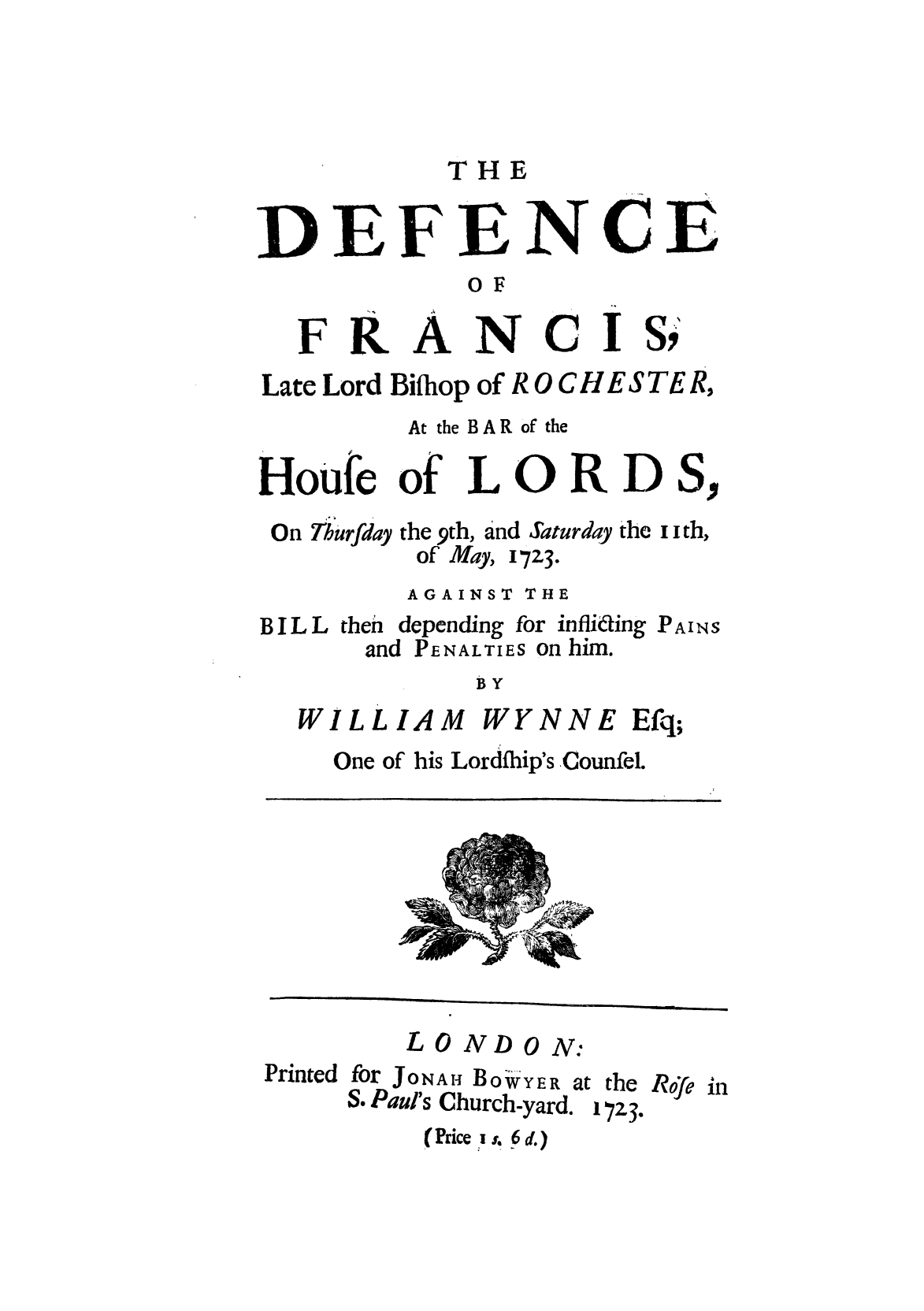 handle is hein.trials/defrcislo0001 and id is 1 raw text is: THE

DEFENCE
OF

FRANCI

S,

Late Lord Bihliop of R 0 C H E S TE R,
At the BAR of the
Houfe of L 0 R D S,

0 n Th u rfday

the 9th, and Saturday the i i th,
of May, 17Z3.

AGAINST THE
B I L L then depending for infliking PAINS
and PENALTIES on him.
BY

WILLIAM

WYNNE

One of his Lordfhip's Counfel.

Printed

L 0 ND0 N:
for JONAHj BOiWYER at the Rfe
S. Paul's Church-yard. 17Z3.
(Price 'is. 6 d.)

Efq;

in


