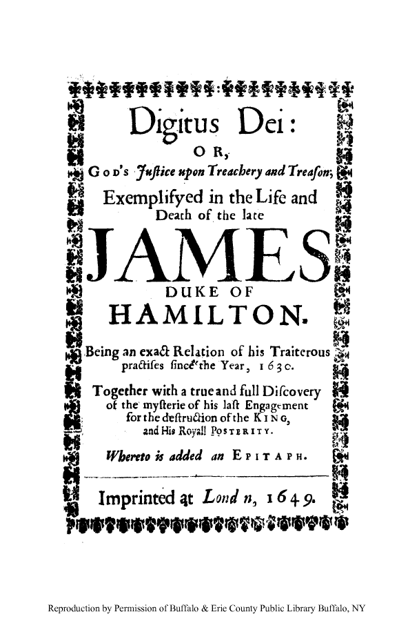 handle is hein.trials/digigotre0001 and id is 1 raw text is: Di itus Dei:
GO o's Juice upon Treachery and Treafon;
Exemplifyed in the Life and
Death of the late
DUKE OF
HAMILTON.
*Being an exaa Relation of his Traiterous
pradifes finedtthe Year, 1 6 3 c.
Together with a true and full Difcovery
of the, myfterie of his laft Engagtment
forthedeftruaionofthe KING,
and His Royal! PoSTRITY.
Whereto is added an EPITAPH .
Imprinted 4t Land n, 164.9.

Reproduction by Permission of Buffalo & Erie County Public Library Buffalo, NY


