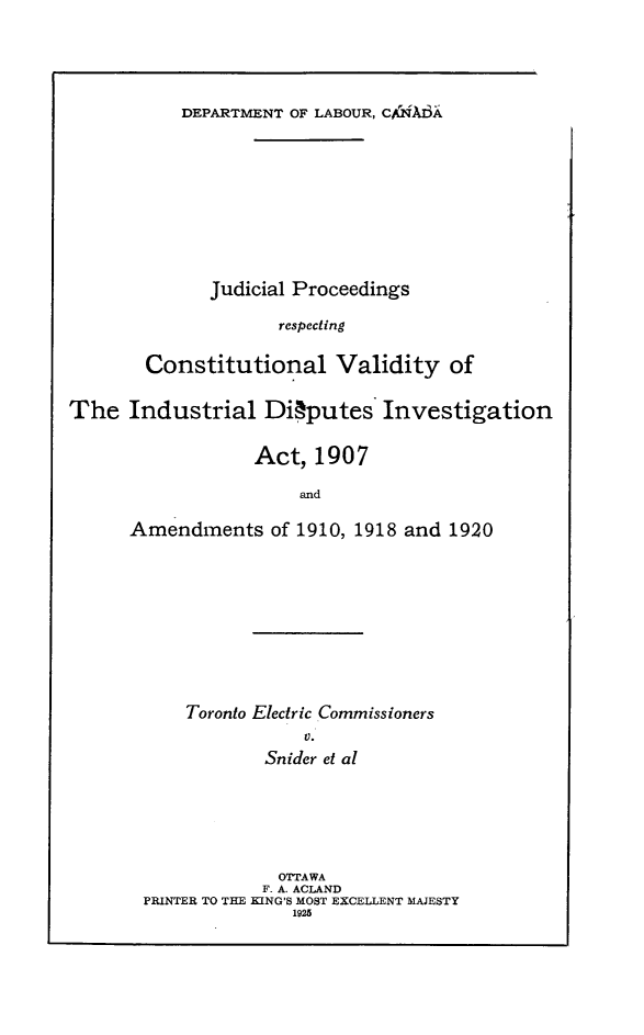 handle is hein.trials/djlng0001 and id is 1 raw text is: 




DEPARTMENT OF LABOUR, CQ!AI3A


      Judicial Proceedings

             respecting

Constitutional Validity of


The Industrial Di~putes Investigation

                  Act, 1907

                       and

      Amendments of 1910, 1918 and 1920


Toronto Electric Commissioners
            V.
        Snider et al


             OTTAWA
             F. A. ACLAND
PRINTER TO THE KING'S MOST EXCELLENT MAJESTY
               1925


