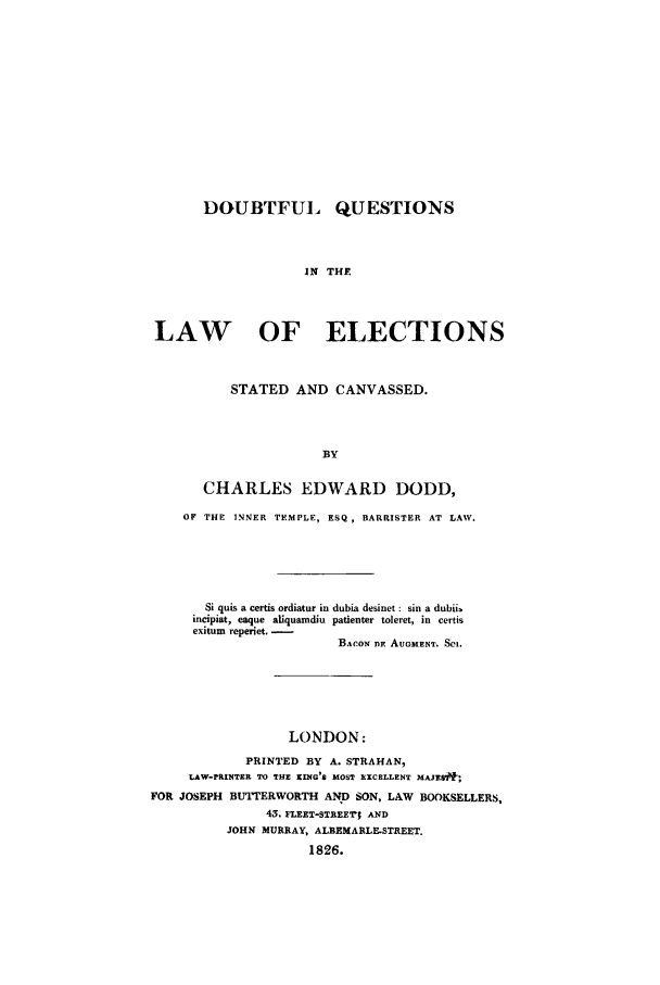 handle is hein.trials/doubtq0001 and id is 1 raw text is: DOUBTFUI QUESTIONS
IN THE
LAW    OF   ELECTIONS

STATED AND CANVASSED.
BY
CHARLES EDWARD DODD,

OF THE INNER TEMPLE, ESQ , BARRISTER AT LAW.
Si quis a certis ordiatur in dubia desinet : sin a dubii.
incipiat, eaque aUquamdiu patienter toleret, in certis
exitum reperiet. -
BACON D. AUOMENT. SCI.
LONDON:
PRINTED BY A. STRAHAN,
LAW-rRINTER TO THE KING'S MOST EXCELLENT MAJEISf;
FOR JOSEPH BUI'rERWORTH AND SON, LAW BOOKSELLERS,
43. FLEET-STREEr; AND
JOHN MURRAY, ALBEMARLE-STREET.
1826.


