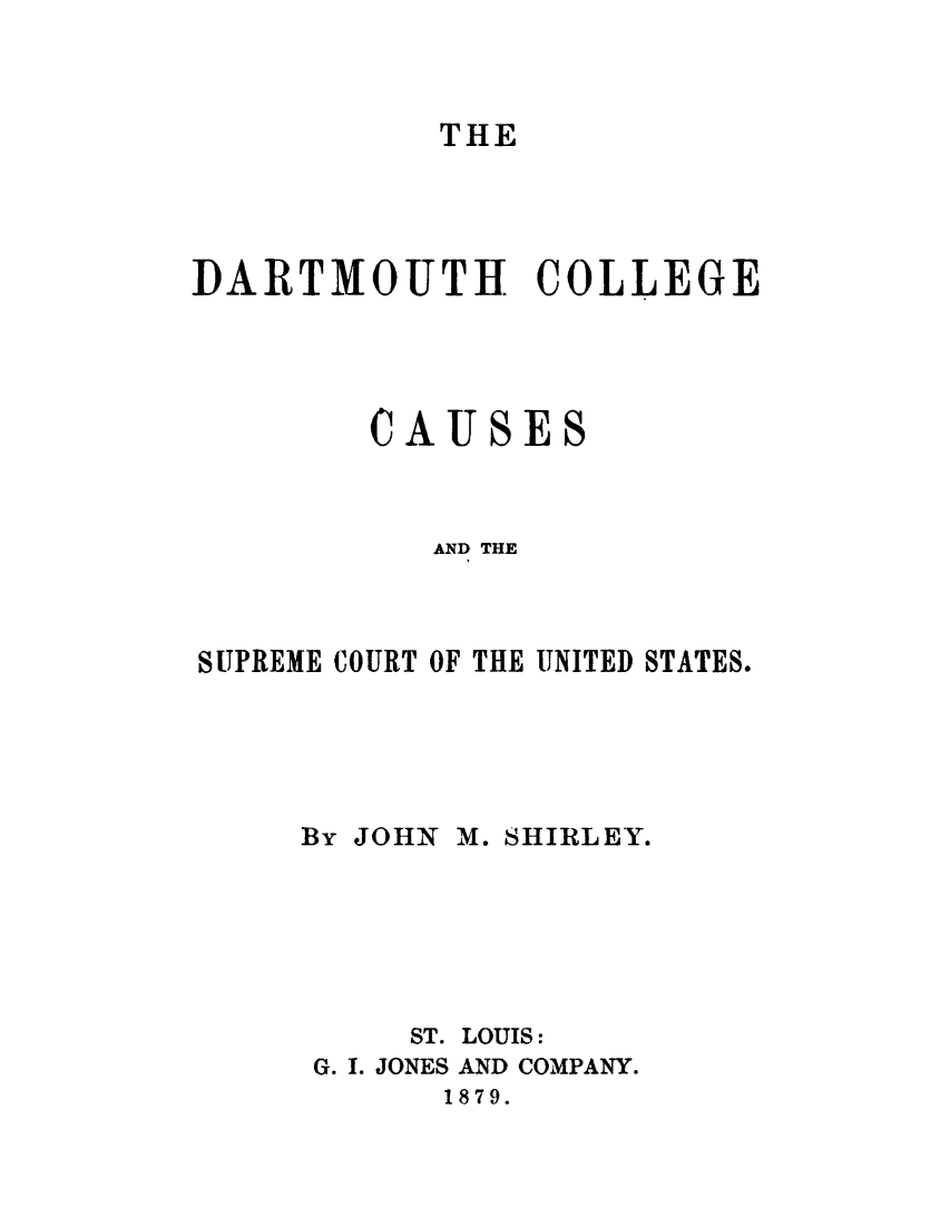 handle is hein.trials/drtmcoll0001 and id is 1 raw text is: 



THE


DARTMOUTH COLLEGE




        CAUSES



           AND THE



SUPREME COURT OF THE UNITED STATES.





     By JOHN M. SHIRLEY.






          ST. LOUIS:
      G. I. JONES AND COMPANY.
            1879.


