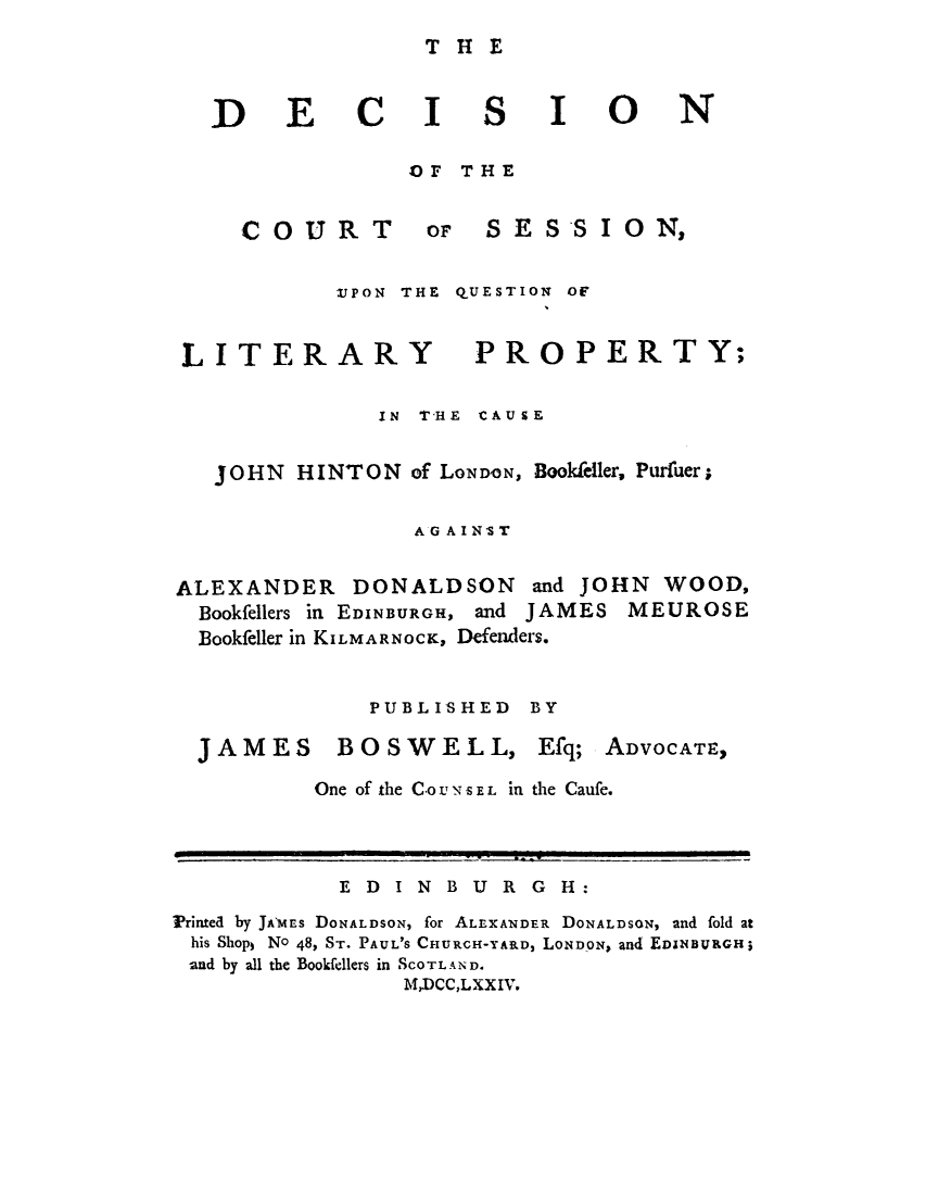 handle is hein.trials/drtsioncajo0001 and id is 1 raw text is: ï»¿THE

DECI

S

OF THE

COURT

or S E S S I 0 N,

UPON THE QUESTION OF

LITERARY

PROPERTY;

IN T'HE CAUSE
JOHN HINTON of LONDON, Bookfeller, Purfuer;
AG AIN ST
ALEXANDER DONALDSON and JOHN WOOD,
Bookfellers in EDINBURGH, and JAMES MEUROSE
Bookfeller in KILMARNOCK, Defenders.
PUBLISHED BY

JAMES BOSWELL, Efq;

ADVOCATE,

One of the CO U NS EL in the Caufe.

E D I N B U R G H:
Printed by JAMES DONALDSON, for ALEXANDER DONALDSON, and fold at
his Shops No 48, ST. PAUL'S CHURCH-YARD, LONDON, and EDINBURGH;
and by all the Bookfellers in SCOTLAND.
M,DCC,LXXIV.

I

ON


