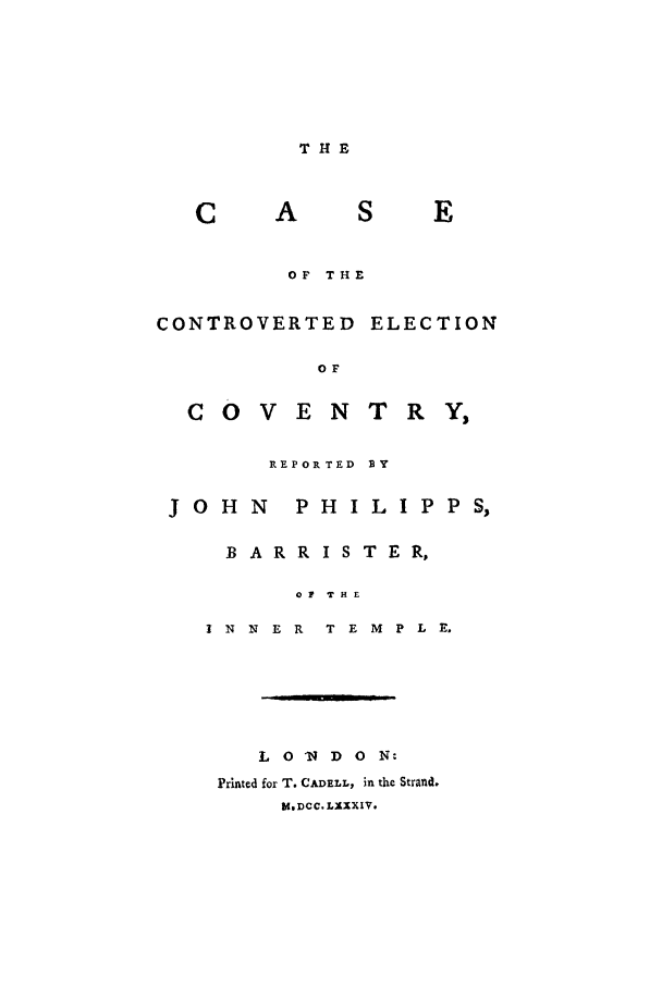 handle is hein.trials/econ0001 and id is 1 raw text is: THE

S          E
OF THE

CONTROVERTED
OF
COVEN

ELECTION

TRY,

REPORTED

JOHN

PHILIPP S,

B A R R I S T E R,
OF THE
I N   N  E R    T E M    P L E.
L 0 'N D 0 N:
Printed for T. CADELL, in the Strand.
blDCC. LXXIV.


