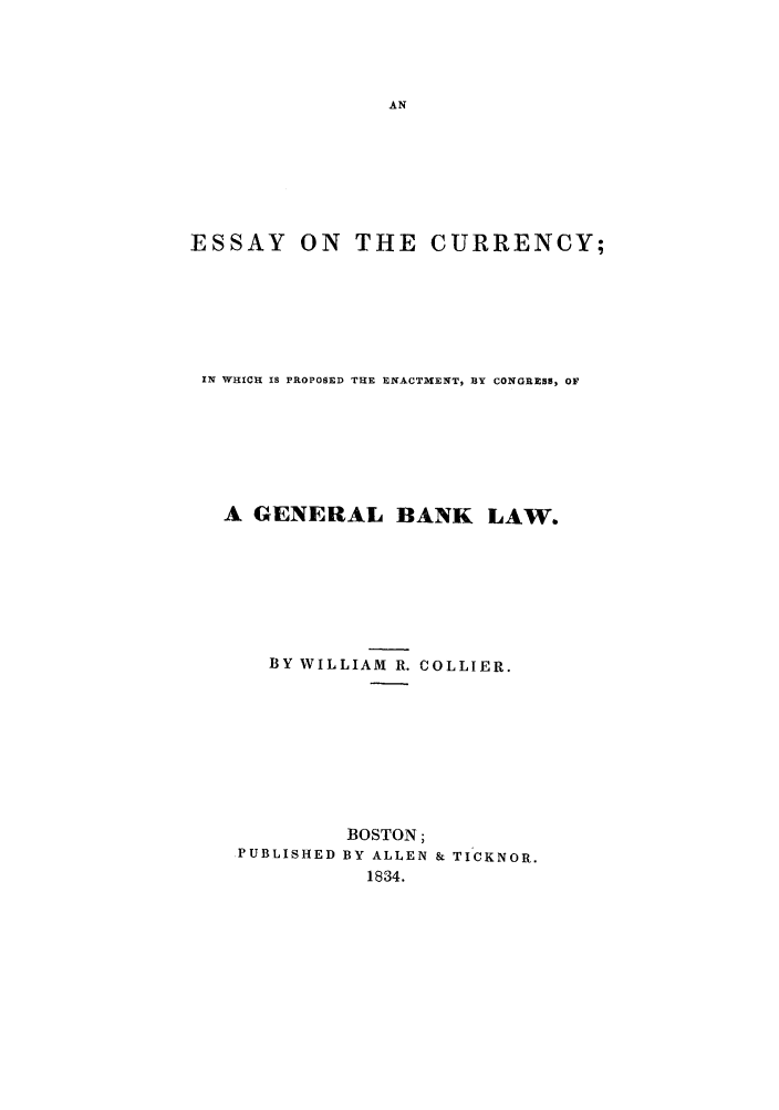 handle is hein.trials/ecurrecg0001 and id is 1 raw text is: ESSAY ON THE CURRENCY;
IN WHICH IS PROPoSED TUE ENACTMENT, BY CONGRESS, OF
A GENERAL BANK LAW.
BY WILLIAM R. COLLIER.
BOSTON;
PUBLISHED BY ALLEN & TICKNOR.
1834.


