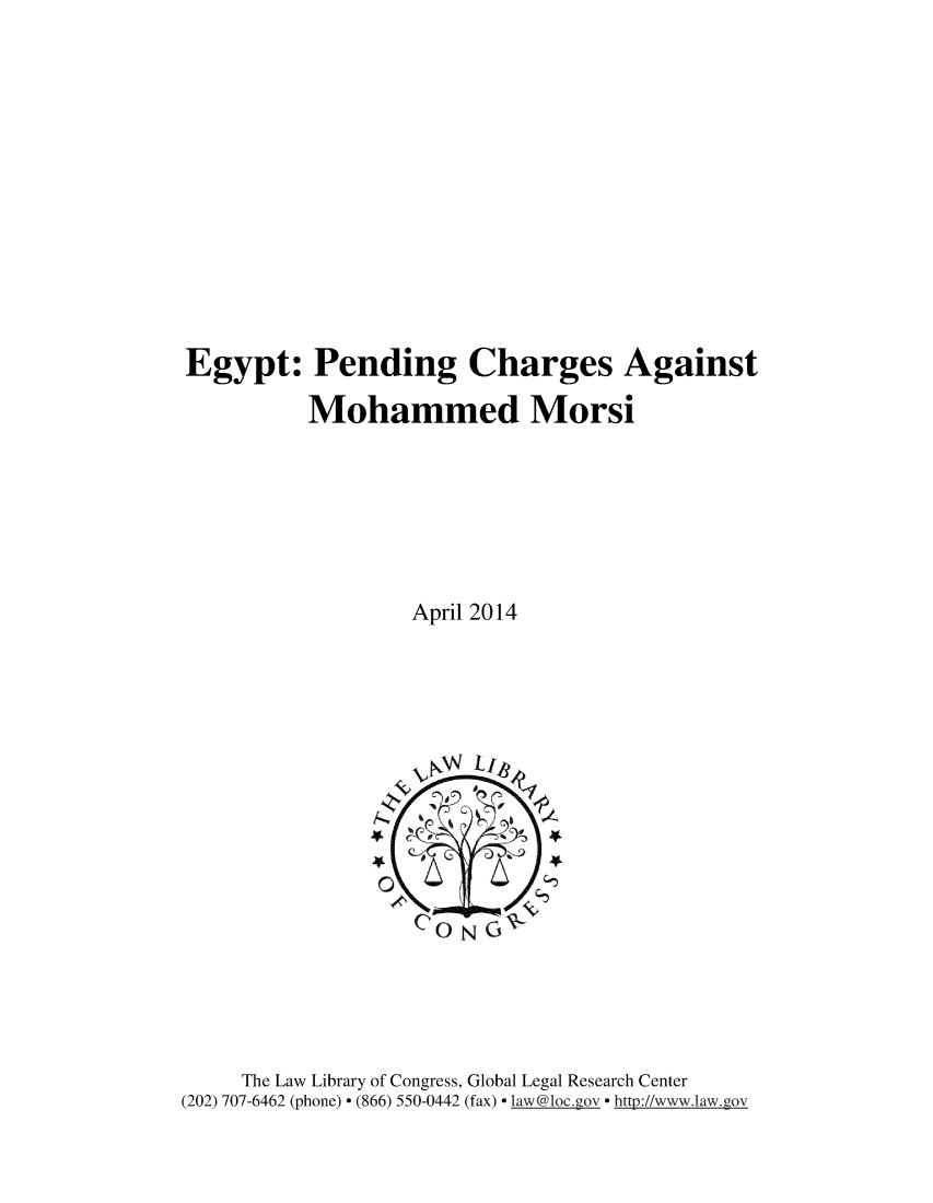 handle is hein.trials/egypn0001 and id is 1 raw text is: 













Egypt: Pending Charges Against

          Mohammed Morsi







                  April 2014


     The Law Library of Congress, Global Legal Research Center
(202) 707-6462 (phone)  (866) 550-0442 (fax)  la w@1oc.gov  http://www.law.gov


