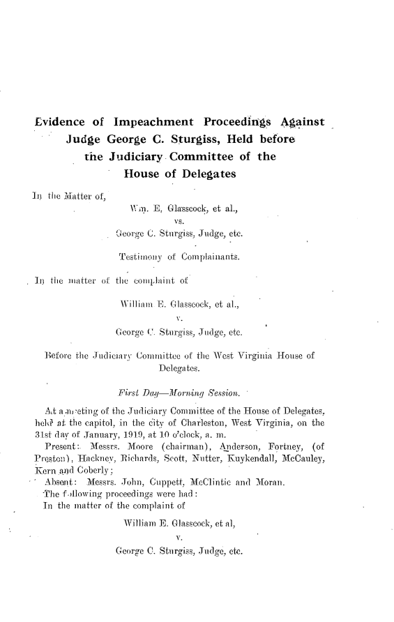 handle is hein.trials/eipjg0001 and id is 1 raw text is: 









Evidence of Impeachment Proceedings Against
       Judge George C. Sturgiss, Held before
           the Judiciary Committee of the
                   House of Delegates

in tlic Matter of,
                     \\n. E, Glasscock, et al.,
                              vs.
                  Cecorge C. Sturgiss. Judge, etc.

                  restiiony of Complainants.

 Ln tic matter ol the eoiijiaiint of

                   Williamt ll. G lasscock, et al.,
                              V.
                  (George (C. Sturgiss. Judge, etc.

   B efore the J udiciar\- Committee of the West Virginia ]iouse of
                           Delega tes.

                  Firsl Da.--IMorniq S ession,.
   AA a.nietin g of the Judiciary Committee of the 1-Touse of Delegates.
 hela af. the capitol, in the dity of Charleston, West Virginia, on the
 31st day of January, 191.9, at 10 o'clock, a. m.
   Present:. Messrs. Moore     (chairman), Anderson, Fortliey, (of
P'iesmto), Inackney. Richards. Scott, Niitter, Kuykendall, McCauley,
Kern ,a)d Coberly;
   Absent: Messrs. Joihn, Cuppett, MeClintic and Moran.
   The following proceedings were had
   In the matter of the complaint of
                   William E. Glasseock, et al,
                              V.
                  George C. Stnrgi ss, .Judge, etc.


