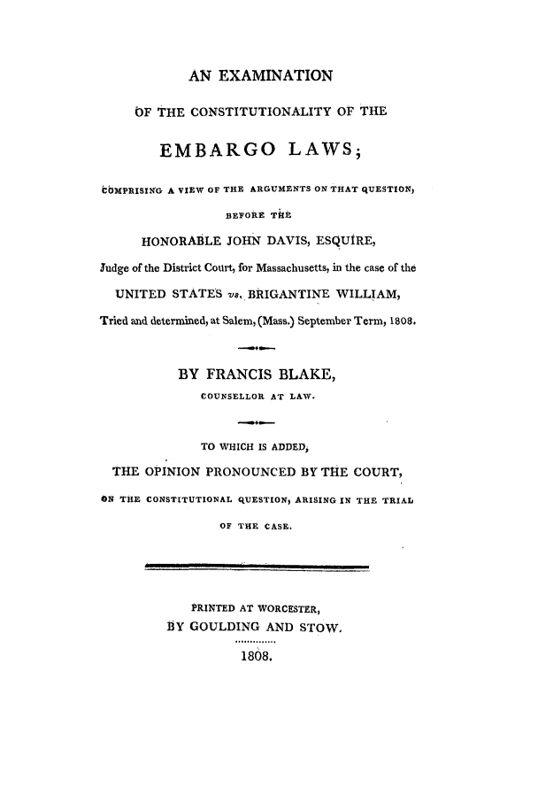 handle is hein.trials/embajd0001 and id is 1 raw text is: AN EXAMINATION
OF THE CONSTITUTIONALITY OF THE
EMBARGO LAWS;
bbMPRISIIG A VIEW OF THE ARGUMENTS ON THAT QUESTION,
BEFORE ThE
HONORABLE JOHN DAVIS, ESQUIRE,
Judge of the District Court, for Massachusetts, in the case of the
UNITED STATES vs. BRIGANTINE WILLIAM,
Tried and determined, at Salem, (Mass.) September Term, 1808.
BY FRANCIS BLAKE,
COUNSELLOR AT LAW.
TO WHICH IS ADDED,
THE OPINION PRONOUNCED BY THE COURT,
ON THE CONSTITUTIONAL qUESTION, ARISING IN THE TRIAL
OF THE CASE.
PRINTED AT WORCESTER,
.BY GOULDING AND STOW.
808........
1808.


