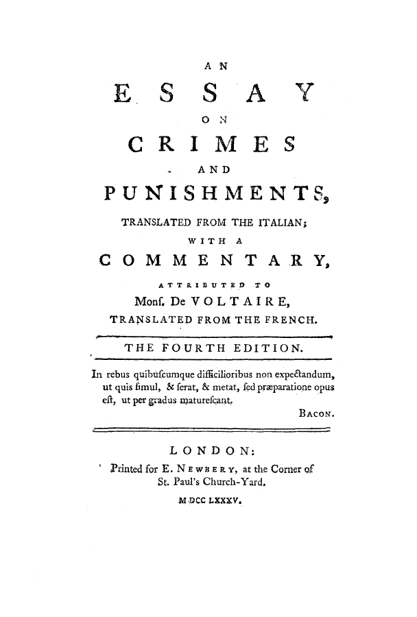 handle is hein.trials/escripun0001 and id is 1 raw text is: AN

ESSAY
0 N
CRIMES
. AND
PUNISHMENTS,
TRANSLATED FROM THE ITALIAN;
WITH A
COMMENTARY,
ATTRt IBUTED  TO
Monf. De VOLTAIRE,
TRANSLATED FROM THE FRENCH.
THE FOURTH EDITION.
In rebus quibufcumque difficilioribus non expe&andum,
ut quis finul, & ferat, & metat, fed preparatione opus
eft, ut per gradus smaturefeant,
BACON.
LONDON:
Printed for E. NE W 3ER Y, at the Corner of
St. Paul's Church-Yard.

MDCC LXXXV.


