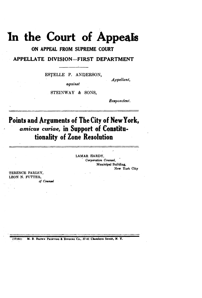 handle is hein.trials/estandsn0001 and id is 1 raw text is: 







In the Court of Appeabe

         ON APPEAL FROM SUPREME COURT

  APPELLATE DIVISION-FIRST DEPARTMENT


              ESTELLE P. ANDERSON,
                                       Appellant,
                      against

                STEINWAY & SONS,

                                      Respondent.



Points and Arguments of The City of New York,

     amicus curiae, in Support of Constitu-

          tionality of Zone Resolution



                          LAMAR HARDY,
                             Corporation Counsel,
                                 Municipal Building,
                                        New York City
TERENCE FARLEY,
LEON N. FUTTER,
            of Counal


(17161)   U. B. BROWN PRINTING & BINDING Co., 37-41 Chambers Street, N. Y.



