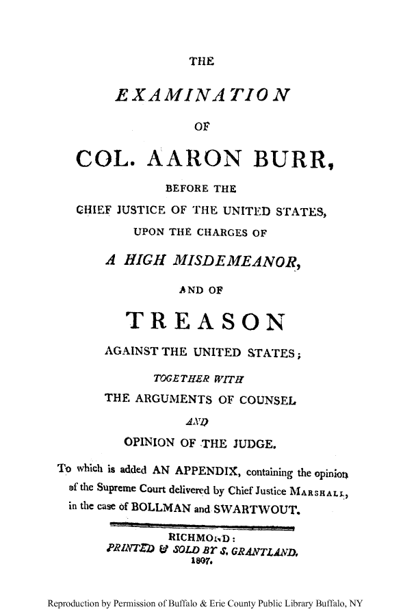 handle is hein.trials/excarrbu0001 and id is 1 raw text is: THE

EXAMINATION
oF
COL. AARON BURR,
BEFORE THE
CHIEF JUSTICE OF THE UNITED STATES,
UPON THE CHARGES OF
A HIGH MISDEMEANOR,
AND OF
TREASON
AGAINST THE UNITED STATES;
TOGETHER WITH
THE ARGUMENTS OF COUNSEL
OPINION OF THE JUDGE.
To which is added AN APPENDIX, containing the opinion
of the Supreme Court delivered by Chief Justice MARSALL,
in the case of BOLLMAN and SWARTWOUT.

Reproduction by Permission of Buffalo & Erie County Public Library Buffalo, NY

RICHMOND:
PRINTZD V SOLD BT S, GRANTLAND,
1807.


