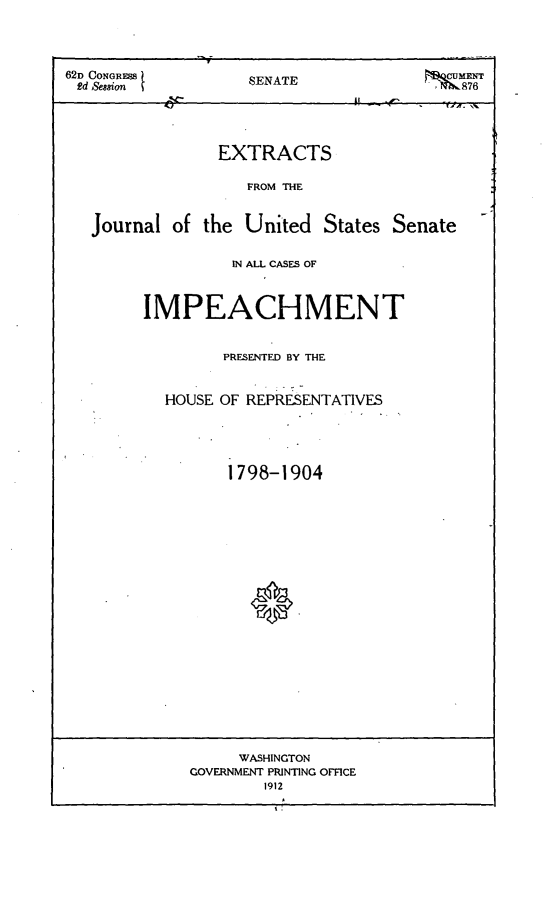 handle is hein.trials/exjuss0001 and id is 1 raw text is: 




62D CONGR           SENATE                 ME
2d Session                               l SENATE




                 EXTRACTS

                    FROM THE


   Journal of the United States Senate

                  IN ALL CASES OF



         IMPEACHMENT


                 PRESENTED BY THE


           HOUSE OF REPRESENTATIVES





                  1798-1904




















                  WASHINGTON
              GOVERNMENT PRINTING OFFICE
                      1912



