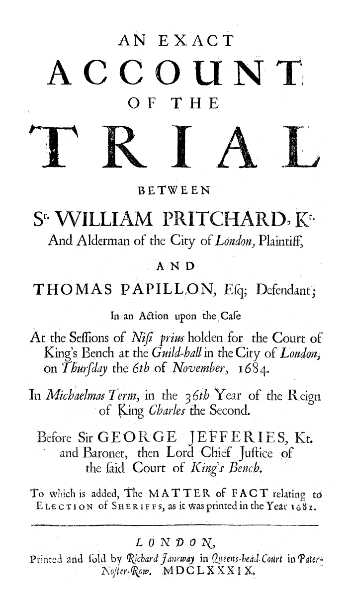 handle is hein.trials/extacct0001 and id is 1 raw text is: 
          AN   EXACT

ACCOUNT
           OF THE


Jr


I


              BETWEEN

S1- WILLIAM PRITCHARD K
  And Alderman of the City of London, Plaintiff,
                 AND


THOMAS


PAPILLON, Efq;


Defendant;


           In an Aaion upon the Cafe
At the Seflions of Niji priu holden for the Court of
  King's Bench at the Guild-hall in the City of London,
  on Thurfday the 6th of November, 168 4-
In Michaelmas Term, in the 36th Year of the Reign
          of King Charles the Second.


Before Sir GE OR GE      JE FFE IL IE
   and Baronet, then Lord Chief Jufice
       the faid Court of King's Bench.


S, Kt.
of


To which is added, The M A T T E R of F A C T relating t
ELECTION of SHERIFFS, as it was printed in the Yeir 1s. 37


L 0 NDO  2N,


Printed and fol by Rbhard
          XNopter - Row.


Jaeway in Queen-bead-Court in Patery
MDCLXXXI X.


  A
  is
'LA


