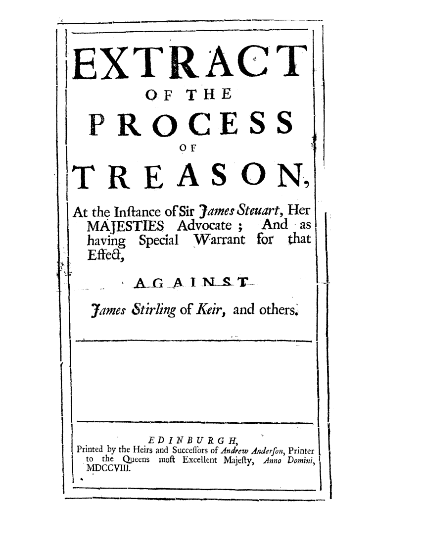 handle is hein.trials/extpjams0001 and id is 1 raw text is: EXTRACT
OF THE
PROCESS
or
TREASON,,
At the Inflance of Sir 7ame Stemuart, Her
MAJESTIES Advocate;     And as
having Special Warrant 'or that
Effed,
1
I                   -
EDINBURGH,
Printed by the Heirs and Succeffors of Andrew Anderfon, Printer
to  the  QOueens  moft  Excellent Majefty,  Anna Domini,
MDCCVIII.
I


