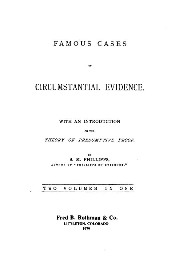handle is hein.trials/fcce0001 and id is 1 raw text is: FAMOUS

CASES

OF

CIRCUMSTANTIAL EVIDENCE.
WITH AN INTRODUCTION
ON THE
THEORY OF PRESUMPTIVE PROOF.

BY
S. M. PHILLIPPS,
AUTHOR OF  PHILLIPPS ON  EVIDRNC2.p

TWO  VOLUMES  IN  ONE

Fred B. Rothman & Co.
LITTLETON. COLORADO
1979


