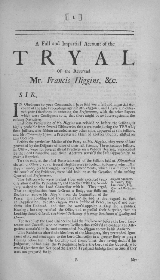 handle is hein.trials/flimpatr0001 and id is 1 raw text is: [I]
A Full and Impartial Account of the
T R Y A L
Of the Reverend
Mr. Francis Biggins, &c.
SIR,
IN Obedience to your Commands, I have fent you a full and impartial Ac-
count of the late Proceedings againft Mr. Higgins ; and I have alfo obfer-
ved your Direfions in annexing the Prefentment, with the other Papers
which were Confequent to it, that there might be no Interruption in the
enfuing Narrative.
That fome Profecution of Mr. Higgins was refolv'd on before the Seflions, is
highly probable from feveral Difcoveries that were made during the TRYAL;
fome Juftices, who feldom attended at any other time, appeared at this Seflions,
and Mr. Clotworthy vpten, a Presbyterian Elder of another County, allifted on
this Occafion.
Befides the particular Malice of the Party to Mr. Higgins, they were of late
provoked by the-Difgrace of fome of their faft Friends, Three Fadious Juffices,
in vls'er, were for feveral illegal Prafices on a Publick Hearing, Superceded
by the Lord Chancellor, and their Abetters watch'd the firft Opportunity to
make a Reprizal..
To this end, at the ufual Entertainment of the Seflions held at Kilmainham
the 4th of OlIober, 1711. feveral Healths were propofed; to fome of which, Mr.
Higgins made, (as he thought) neceffary Amendments, which as will appear by
the courfe of the Evidence, were laid hold on as the Occafion of the enfuing
Quarrel and Prefentment.
The Juftices who were prefent (four only excepted) rea- serieant Saunders.
dily allow'd of the Prefentment, and together with the Grand- Ja. Grace, Efq;
7ury, waited on the Lord Chancellor with it. They urged, Lau Grace, Efq;
l (everergd Mr. Ferne<
That an Application from fo Great a Body, was fufficient ley.
Reafon to remove Mr. Higgins from the Commiffion of the
Peace. His Lordfhip told them, That tho' he bad a due regard to fuch
an Application, yet Mr. Higginv was a Juftice of Peace, he cou'd not con-
demn him Unheard, and that he wou'd appoint a Day for a publick
Hearing ; but they rejected the Offer, and expreffed their Surprize, that his
Lordfhip fhou'd diftrua the verbal Teflimony of Ps many Gentlemen of Qxality and
Honour.
The next Day the Lord Chancellor laid the Prefentment before the Lord Lieu-
tenant and Council, who on mature Deliberation refolv'd to confider the Alle-
gations contain'd in it, and commanded Mr. Higgins to put in his Anfwer.
This Refolution alter'd the Meafiires of the Managers, they pretended Igno-
rance of it, and went again to the Lord Chancellor in a greater Body to pray a
Hearing before him. His Lordfhip told them, That they having declin'd his
Judgment, he had laid the Prefentment before the Lords of the Council, who
wou'd givethem due Notice of the Day of Tryaland Indulge them intime if they
were not prepar'd for it.

13

PIT,


