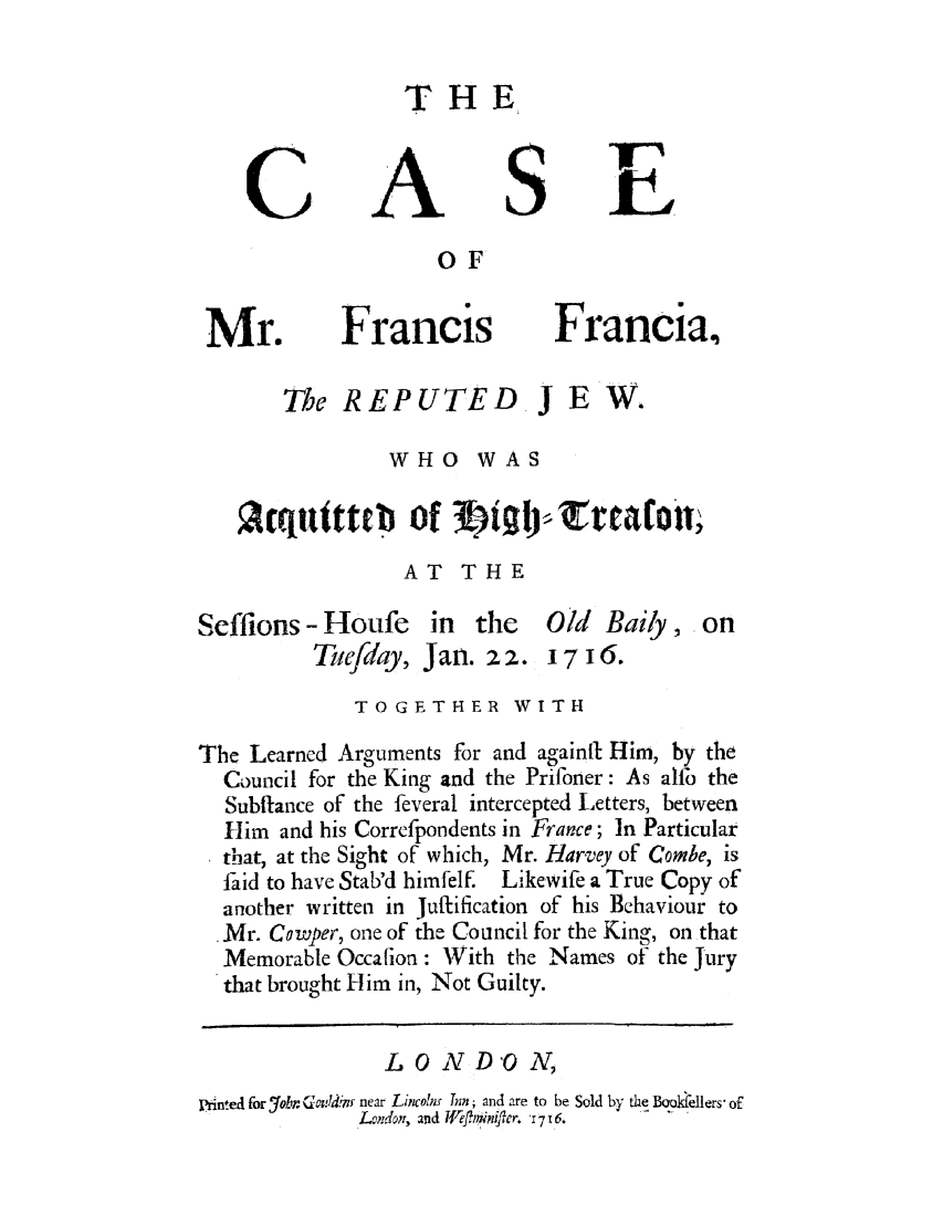 handle is hein.trials/frafran0001 and id is 1 raw text is: THE

OF

Francis

The REPUTED

Francia,

JEW.

WHO WAS
qutttub of t  lg rralofl;
AT THE

- Houfe in the
Tuefday, Jan. 22.

Old Baiy, on
1716.

TOGETHER WITH
The Learned Arguments for and againit Him, by the
Council for the King and the Prifoner: As alfo the
Subftance of the feveral intercepted Letters, between
Him and his Correfpondents in France; In Particular
that, at the Sight of which, Mr. Harvey of Combe, is
faid to have Stab'd himfelf. Likewife a True Copy of
another written in Jufification of his Behaviour to
.Mr. Cowper, one of the Council for the King, on that
Memorable Occafion: With the Names of the Jury
that brought Him in, Not Guilty.
L O N D'O N,
printed for 7ohr Gcopldr!n near LincoIm Tnn; and are to be Sold by the Booellers of
L.ndor, and Iffl'iniflcr. '17 16.

C

S

fT

Mr.

Seffions


