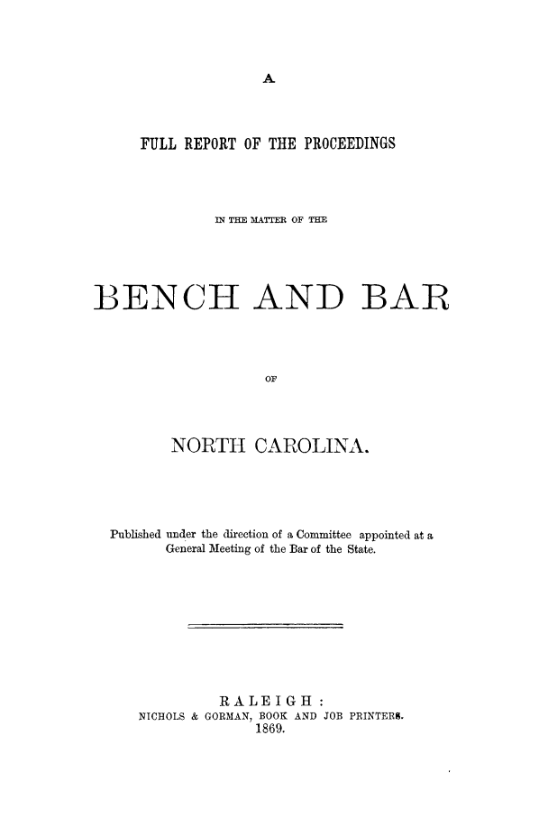 handle is hein.trials/frepobenba0001 and id is 1 raw text is: FULL REPORT OF THE PROCEEDINGS
IN =E MA=rER OF TE
BENCH AND BAR
OF
NORTH CAROLINA.

Published under the direction of a Committee appointed at a
General Meeting of the Bar of the State.
RALEIGH :
NICHOLS & GORMAN, BOOK AND JOB PRINTERK.
1869.


