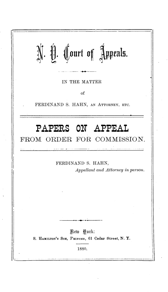 handle is hein.trials/frhhnny0001 and id is 1 raw text is: 









       j ( Jourt co   Urals.




       IN  THE MATTER

              of

FERDINAND S. HAHN, AN ATTORNEY, ETC.


PAPERS ON APPEAL


FROM ORDER FOR COMMISSION.


FERDINAND S. HAHN.
      Appellant and Attorney in person.


            fteho f')ork:
S. HAMILTON'S SON, PRINTER, 61 Cedar Street, N. Y.

              1880.


