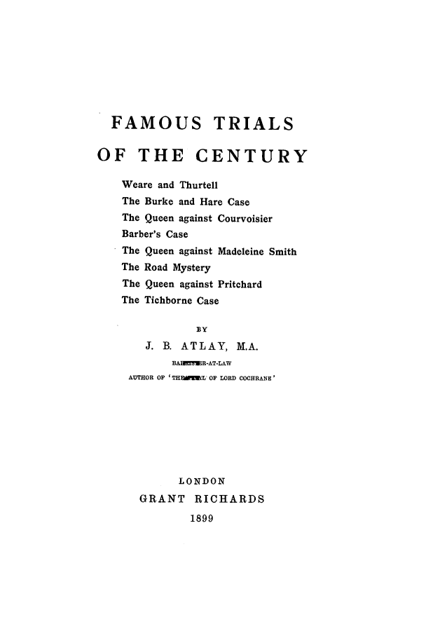 handle is hein.trials/ftotc0001 and id is 1 raw text is: FAMOUS TRIALS
OF THE CENTURY
Weare and Thurtell
The Burke and Hare Case
The Queen against Courvoisier
Barber's Case
The Queen against Madeleine Smith
The Road Mystery
The Queen against Pritchard
The Tichborne Case

J. B. ATLAY, M.A.
BAUI E!R-AT-LAW
AUTHOR OF 'THEIML' OF LORD COCHRANE'
LONDON
GRANT RICHARDS

1899


