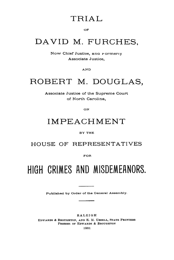 handle is hein.trials/furch0001 and id is 1 raw text is: TRIAL
OF
DAVID M. FURCHES,
Now Chief Justice, ana r ormeriy
Associate Justice,
AND
ROBERT M. DOUGLAS,

Associate Justice of the Supreme Court
of North Carolina,
ON
IMPEACHMENT
BY THE

HOUSE OF REPRESENTATIVES
FOR
HIGH CRIMES A ND MISDEMEANORS.

Published by Order of the General Assembly.
RALEIGH
EDWARDS & BROUGHTON, AND E. M. UZZELL, STATE PRINTERS
PRESSES OF EDWARDS & BROUGHTON
1901



