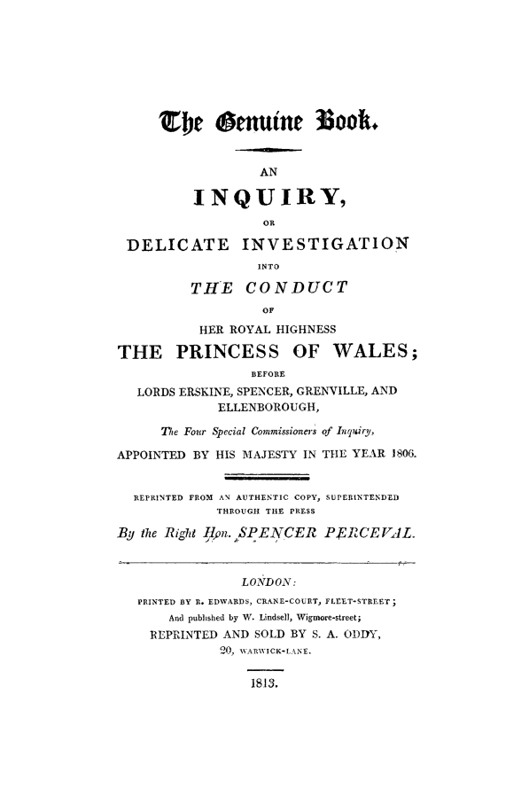 handle is hein.trials/genu0001 and id is 1 raw text is: TbW       omutne 3Soo.
AN
INQUIRY,
OR
DELICATE       INVESTIGATION
INTO
THE CONDUCT
OF
HER ROYAL HIGHNESS
THE PRINCESS OF WALES;
BEFORE
LORDS ERSKINE, SPENCER, GRENVILLE, AND
ELLENBOROUGH,
The Four Special Commissioners of Inquiry,
APPOINTED BY HIS MAJESTY IN THE YEAR 1806.
REPRINTED FROM AN AUTHENTIC COPY, SUPERINTENDED
THROUGH THE PRESS
By thze Right -qon.,PENCER P.FRCEVJL.
LONDON:
PRINTED BY R. EDWARDS, CRANE-COURT, FLEET-STREET;
And published by W. Lindsell, Wigmore-street;
REPRINTED AND SOLD BY S. A. ODDY,
20, WARWICK-LANE.
1813.


