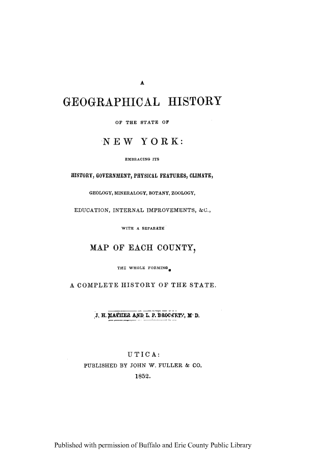 handle is hein.trials/geohny0001 and id is 1 raw text is: A
GEOGRAPHICAL HISTORY
OF THE STATE OF
'NEW YORK:
EM13RACING ITS
HISTORY, GOVERNMENT, PHYSICIL FEATURES, CLIMATE,
GEOLOGY, MINERALOGY, BOTANY, ZOOLOGY,
EDUCATION, INTERNAL IMPROVEMENTS, &C.,
WITH A SEPARATE
MAP OF EACH COUNTY,
THL WHOLE FORMING,
A COMPLETE HISTORY OF THE STATE.
UTICA:
PUBLISHED BY JOHN W. FULLER & CO.
1852.

Published with permission of Buffalo and Erie County Public Library


