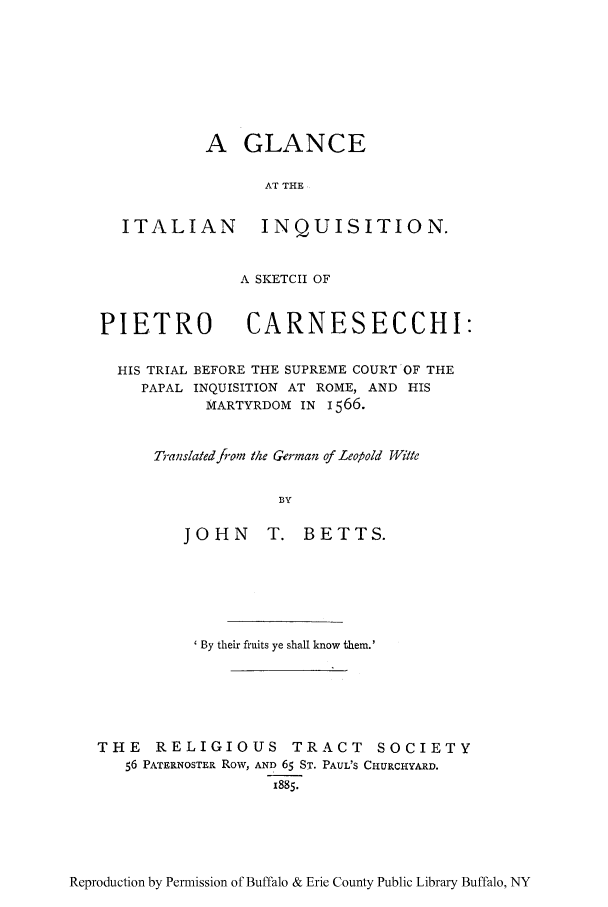 handle is hein.trials/glanceita0001 and id is 1 raw text is: A GLANCE
AT THE

ITALIAN

INQUISITION.

A SKETCH OF
PIETRO CARNESECCHI:
HIS TRIAL BEFORE THE SUPREME COURT OF THE
PAPAL INQUISITION AT ROME, AND HIS
MARTYRDOM IN 1566.
T,-anslated from the German of Leopold Wi/te
BY
JOHN      T. BETTS.

By their fruits ye shall know them.'
THE RELIGIOUS TRACT SOCIETY
56 PATERNOSTER Row, AND 65 ST. PAUL'S CHURCHYARD.
I885.

Reproduction by Permission of Buffalo & Erie County Public Library Buffalo, NY


