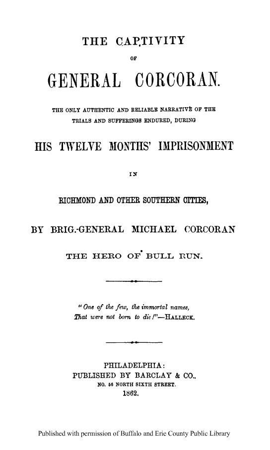 handle is hein.trials/gncorca0001 and id is 1 raw text is: THE CAPTIVITY
OF
GENERAL CORCORAN.
THE ONLY AUTHENTIC AND RELIABLE NARRATIVt OF THE
TRIALS AND SUFFERINGS ENDURED, DURING
HIS TWELVE MONTHS' IMPRISONMENT
I-
ICHMOND AND OTHER SOUTHERN aITIES,
BY BRIG.-GENERAL MICHAEL CORCORAN
THE HERO OF' BULL r1UN.
One of the few, the immortal ,names,
That were not born to die !-HLLCK.
PHILADELPHIA:
PUBLISHED BY BARCLAY & CO..
NO. 66 NORTH SIXTH STREET.
1862.

Published with permission of Buffalo and Erie County Public Library


