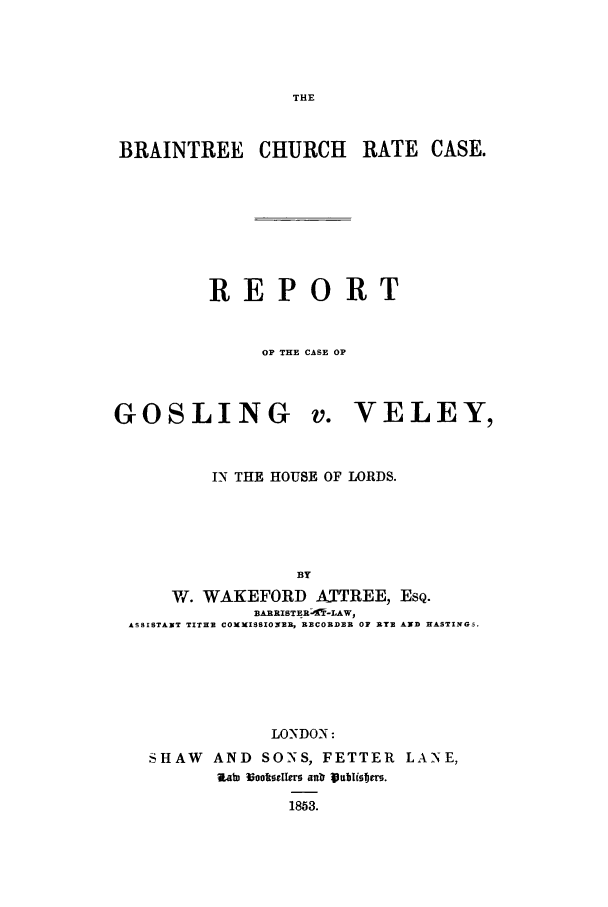 handle is hein.trials/gosvel0001 and id is 1 raw text is: THE

BRAINTREE CHURCH RATE CASE.
REPORT
OP THE CASE OP

GOSLING

VELEY,

IN THE HOUSE OF LORDS.
BY
W. WAKEFORD A._TREE, ESQ.
BARRISTERoIT-LAW,
ASSISTANT TITHE COMXISSIOIRE, RECORDER OF AYE AND HASTINGS.
LONDON:
SHAW    AND SONS, FETTER LANE,
Zab) Nooefler antrVub lisw15.
1853.


