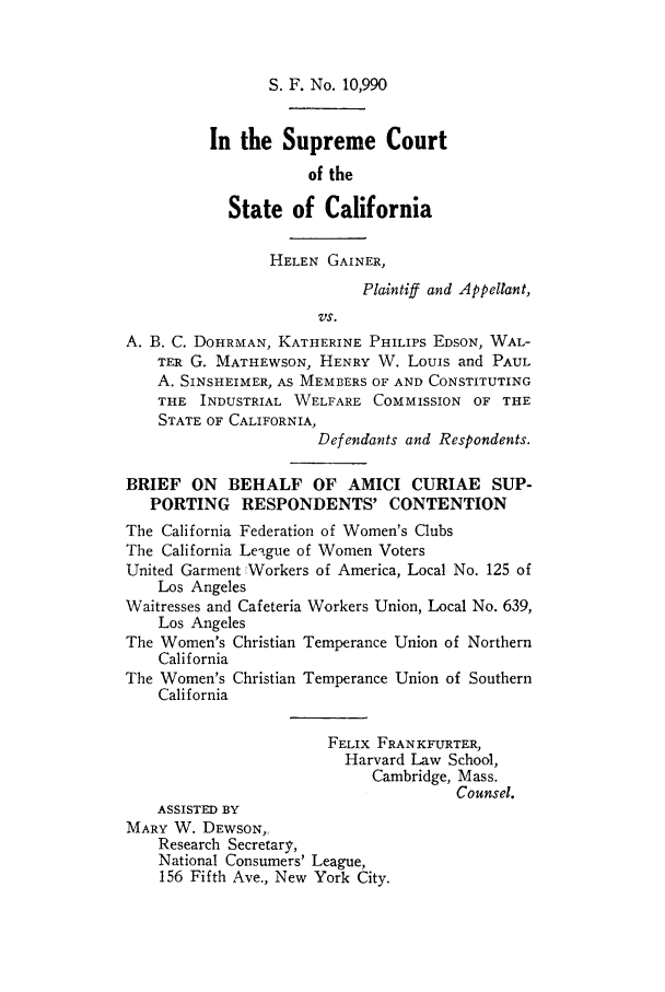 handle is hein.trials/helgehrp0001 and id is 1 raw text is: S. F. No. 10,990

In the Supreme Court
of the
State of California
HELEN GAINER,
Plaintiff and Appellant,
VS.
A. B. C. DOHRMAN, KATHERINE PHILIPS EDSON, WAL-
TER G. MATHEWSON, HENRY W. Louis and PAUL
A. SINSHEIMER, AS MEMBERS OF AND CONSTITUTING
THE INDUSTRIAL WELFARE COMMISSION OF THE
STATE OF CALIFORNIA,
Defendants and Respondents.
BRIEF ON BEHALF OF AMICI CURIAE SUP-
PORTING RESPONDENTS' CONTENTION
The California Federation of Women's Clubs
The California League of Women Voters
United Garment Workers of America, Local No. 125 of
Los Angeles
Waitresses and Cafeteria Workers Union, Local No. 639,
Los Angeles
The Women's Christian Temperance Union of Northern
California
The Women's Christian Temperance Union of Southern
California
FELIX FRANKFURTER,
Harvard Law School,
Cambridge, Mass.
Counsel.
ASSISTED BY
MARY W. DEWSON,,
Research Secretary,
National Consumers' League,
156 Fifth Ave., New York City.


