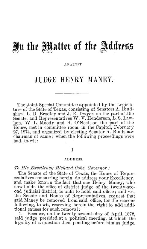 handle is hein.trials/henman0001 and id is 1 raw text is: Mit thr 4,#%te of t  dves
AGAINST
JUDGE HENRY MANEY.
The Joint Special Committee appointed by the Leo-isla-
ture of the State of Texas, consisting of Senators A. Brad-
shaw, L. D. Bradley and J. E. Dwyer, on the part of the
Senate, and Representatives W. V. Henderson, L. S. Law-
hon, W. L. Moody and H. O'Neal, on the part of the
House, met in committee room, in the Capitol, February
27, 1874, and organized by electing Senator A. Bradshaw
chairman of same ; when the following proceedings were
had, to-wit:
I.
ADDRESS.
To His Excellency Rickard Coke, Governor:
The Senate of the State of Texas, the House of Repre-
sentatives concurring herein, do address your Excellency,
and make known the fact that one Henry Maney, who
now holds the office of district judge of the twenty-sec-
ond judicial district, is unfit to hold said office; and we,
the Senate and House of Representatives, request that
said Maney be removed from said office, for the reasons
following, to-wit, reserving herein the right to add addi-
tional causes for such removal:
1. Because, on the twenty seventh day of April, 1872,
said judge presided at a political meeting, at which the
legality of a question then pending before him as judge,


