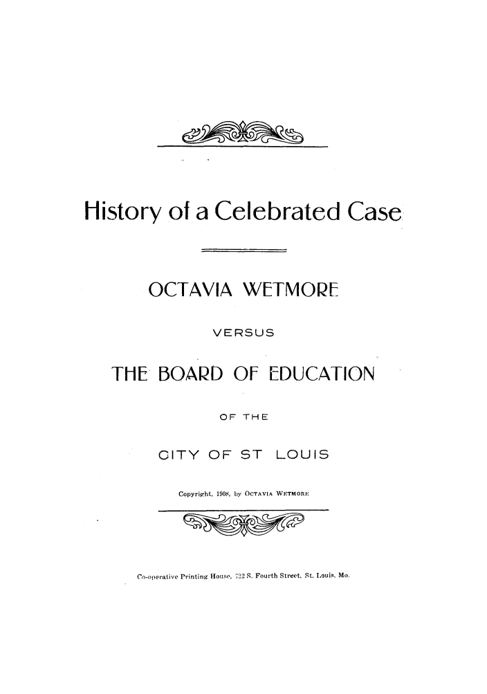handle is hein.trials/hicelecae0001 and id is 1 raw text is: History ot a Celebrated Case.
OCTAVIA WETMOPE
VERSUS
THE BOAPD OF EDUCATION
OF THE
CITY OF ST LOUIS
Copyright, 1908, by OCTAVIA WFTMORE

Co-operative Printing House, 722 S. Fourth Street, St. Louis. Mo.

ajounw-%


