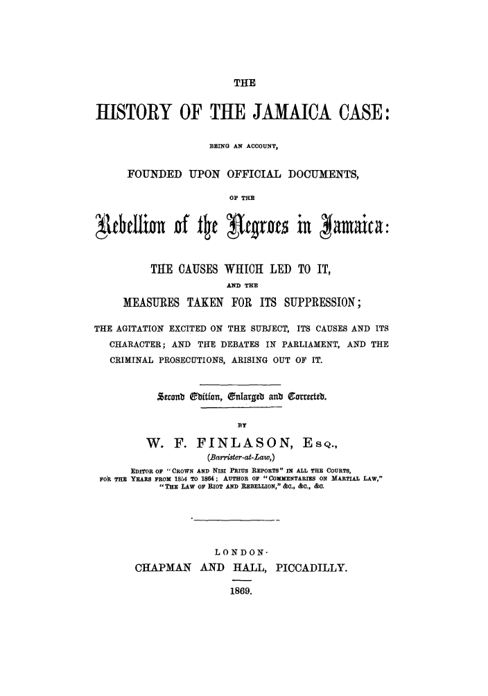 handle is hein.trials/hijamiad0001 and id is 1 raw text is: THE

HISTORY OF THE JAMAICA CASE:
BEING AN ACCOUNT,
FOUNDED UPON OFFICIAL DOCUMENTS,
OF THE
THE CAUSES WHICH LED TO IT,
AND THE
MEASURES TAKEN FOR ITS SUPPRESSION;
THE AGITATION EXCITED ON THE SUBJECT, ITS CAUSES AND ITS
CHARACTER; AND THE DEBATES IN PARLIAMENT, AND THE
CRIMINAL PROSECUTIONS, ARISING OUT OF IT.
Zzrnb Oition, Onlargeb anb Carecteb.
BY
W. F. FINLASON, ESQ.,
(Barrister-at-Law,)
EDITOR OF CROWN AND NIsi PRIUS REPORTS IN ALL THE COURTS,
FOR THE YEARS FROM 1854 TO 1864; AUTHOR OF COMMENTARIES ON MARTIAL LAW,
THE LAW OF RIOT AND REBELLION, &C., &C., &0.
LONDON-
CHAPMAN AND HALL, PICCADILLY.
1869.


