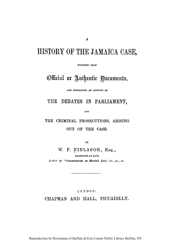 handle is hein.trials/hisjamoa0001 and id is 1 raw text is: HISTORY OF THE JAMAICA CASE,
FOUNDED UPON
oDffifial or AuIntait maruntt,
AND CO1 TAINING AN ACCOUNT OP
TIlE DEBATES IN PARLIAMENT,
AND
THE CRIMINAL PROSECUTIONS, ARISING
OUT OF THE CASE.
BlY
W. F. FINLASON, ESQ.,
BARRISTER-AT-LAV,
A .Wh ,r of  Commentarw  ou Martial Law, &e., &c., 'ar.
LON DON:
CHAPMAN AND HALL, PICCADILLY.

Reproduction by Permission of Buffalo & Erie County Public Library Buffalo, NY


