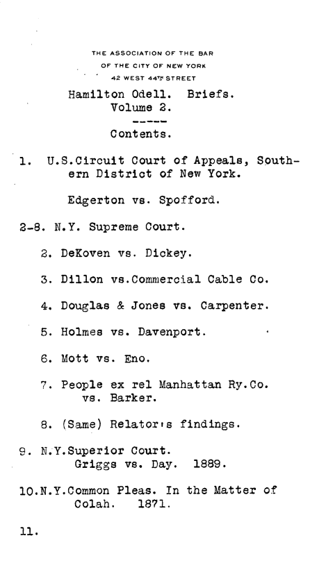 handle is hein.trials/hodb0002 and id is 1 raw text is: 


           THE ASSOCIATION OF THE BAR
           OF THE CITY OF NEW YORK
              42 WEST 44V.± STREET
       Hamilton Odell. Briefs.
             Volume 2.

             Contents.

1. U.S.Circuit Court of Appeals, South-
       ern District of New York.

       Edgerton vs. Spofford.

2-8. N.Y. Supreme Court.

   2. DeKoven vs. Dickey.

   3. Dillon vs.Commercial Cable Co.

   4. Douglas & Jones vs. Carpenter.

   5. Holmes vs. Davenport.

   6. Mott vs. Eno.

   7. People ex rel Manhattan Ry.Co.
         vs. Barker.

   8. (Same) Relator's findings.

9. N.Y.Superior Court.
        Griggs vs. Day. 1889.

lO.N.Y.Common Pleas. In the Matter of
        Colah.    1871.


