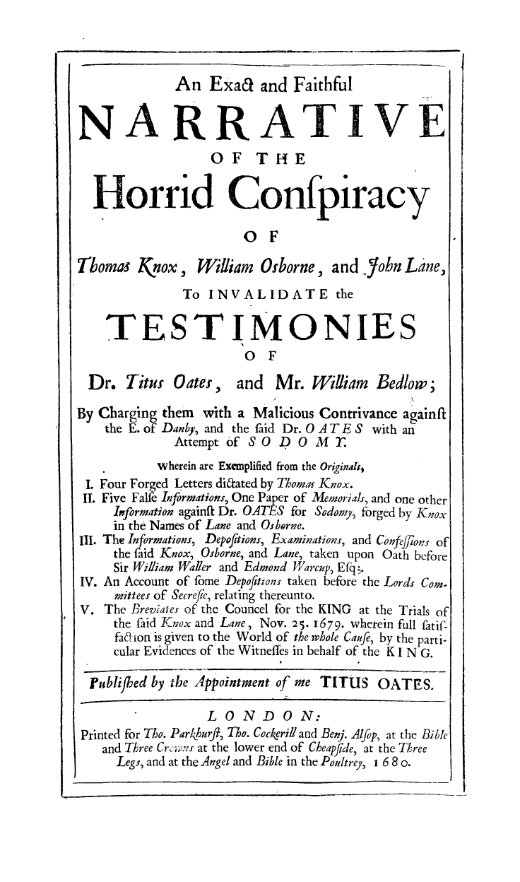handle is hein.trials/horrcnsp0001 and id is 1 raw text is: An Exa& and Faithful
NARRATIVE.
OF THE
Horrid Confpiracy
o F
Thomas Knox, William       Osborne, and .Yobn Lane,
To INVALIDATE the
TESTIMONIES
O F
Dr. Titur Oates, and Mr. William Bedlow;
By Charging them with a Malicious Contrivance again ft
the E. of Danby, and the faid Dr. 0 A T E S with an
Attempt of S0 D O     M  .
wherein are Exemplified from the Originalij
I. Four Forged Letters didated by Thomas Knox.
IT. Five Falfe Informations, One Paper of Memorials, and one other
Information againft Dr. OATES for Sodomy, forged by Knox
in the Names of Lane and Osborne.
Ill. The Informations, Depofitions, Examinations, and Confejions of
the faid Knox, Osborne, and Lane, taken upon Oath before
Sir William Waller and Edmond Warcup, Efq.
IV. An Account of fome Depofitions taken before the Lords Com-
mittees of Secrefe, relating thereunto.
V. The Breviates of the Councel for the KING at the Trials of
the faid Knox and Lane, Nov. 25. 1679. wherein full fatif-
faa ion is given to the World of the whole Caufe, by the parti-
cular Evidences of the Witneffes in behalf of the K I N G.
Jublifhed by the Appointment of me TITUS OATrEiS.
LONDON:
Printed for To. Par4kurft, Tho. Cockerill and Benj. Alfop, at the Bible
and Three Crci,;-s at the lower end of Cheapide, at the Three
Legs, and at the Angel and Bible in the Poultrey, 1 6 8 o.


