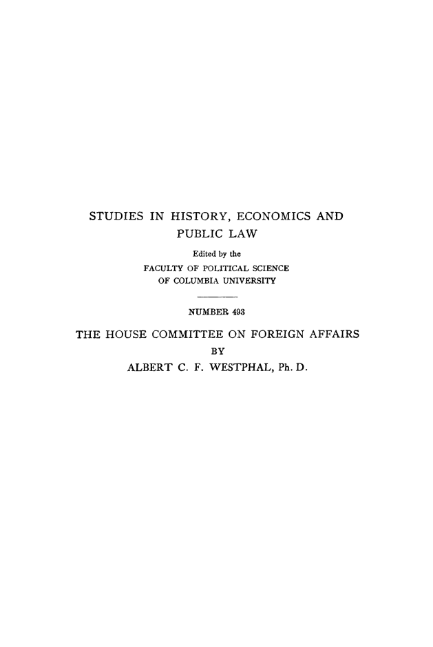 handle is hein.trials/houcmfa0001 and id is 1 raw text is: 





















  STUDIES  IN HISTORY,  ECONOMICS   AND

               PUBLIC  LAW

                 Edited by the
          FACULTY OF POLITICAL SCIENCE
            OF COLUMBIA UNIVERSITY


                 NUMBER 493

THE HOUSE  COMMITTEE   ON FOREIGN  AFFAIRS
                    BY

        ALBERT C. F. WESTPHAL, Ph. D.


