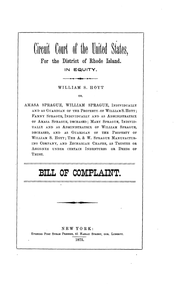 handle is hein.trials/hoytspra0001 and id is 1 raw text is: 










    Circuit Court of the United States,

       For the District of Rhode Island.

                 IN EQUITY.



              WILLIAM S. HOYT

                       V8.

AMASA SPRAGUE, WILLIAM SPRAGUE, INDIVIDUALLY
   AND AS GUARDIAN OF THE PROPERTY. OF WILLIAM S. HOYT;
   FANNY SPRAGUE, INDIVIDUALLY AND AS ADMIINISTRATRIX
   OF AMASA SPRAGUE, DECEASED; MARY SPRAGUE, INDIVID-
   UALLY AND AS ADMINISTRATRIX OF WILLIAM SPRAGUE,
   DECEASED, AN D AS GUARDIAN OF THE PROPERTY OF
   WILLIAM S. HOYT; THE A. & W. SPRAGUE MANUFACTUR-
   ING COMPANY, AND ZECHARIAH CHAFEE, AS TRUSTEE OR
   ASSIGNEE UNDER CERTAIN INDENTURES OR DEEDS OF
   TRUST.




      BILL OF COMPLAINT.











                NEW YORK:
   EVEIINO POST STEAM PRESSES, 41 NASSAU STREET, ooR. LaBERTY.
                      1875.


