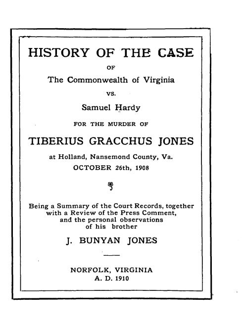 handle is hein.trials/hstycmva0001 and id is 1 raw text is: 





HISTORY OF THE CASE

                OF

    The Commonwealth of Virginia

                VS.

           Samuel Hardy

         FOR THE MURDER OF

TIBERIUS GRACCHUS JONES

    at Holland, Nansemond County, Va.
         OCTOBER 26th, 1908




Being a Summary of the Court Records, together
    with a Review of the Press Comment,
       and the personal observations
            of his brother

        J. BUNYAN JONES



        NORFOLK, VIRGINIA
              A. D. 1910


