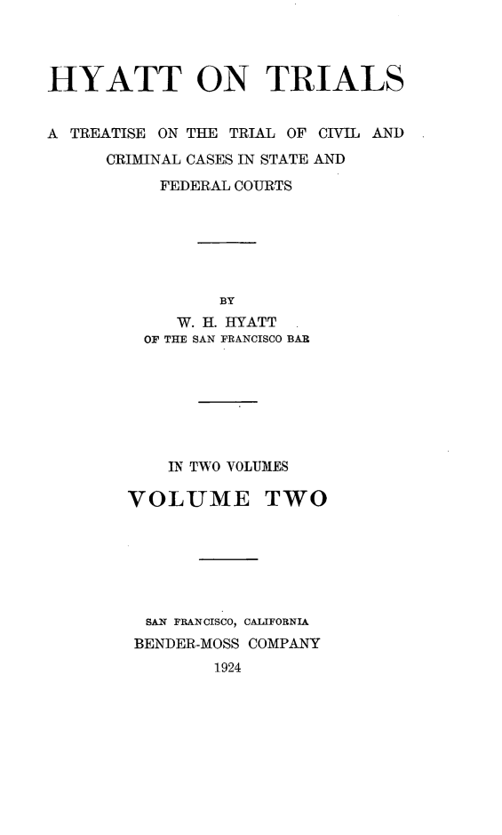 handle is hein.trials/hytt0002 and id is 1 raw text is: 



HYATT ON TRIALS


A TREATISE ON THE TRIAL OF CIVIL AND
      CRIMINAL CASES IN STATE AND
           FEDERAL COURTS






                BY
            W. H. HYATT
         OF THE SAN FRANCISCO BAR







           IN TWO VOLUMES

        VOLUME TWO






        SAN FRANCISCO, CALIFORNIA
        BENDER-MOSS COMPANY
                1924


