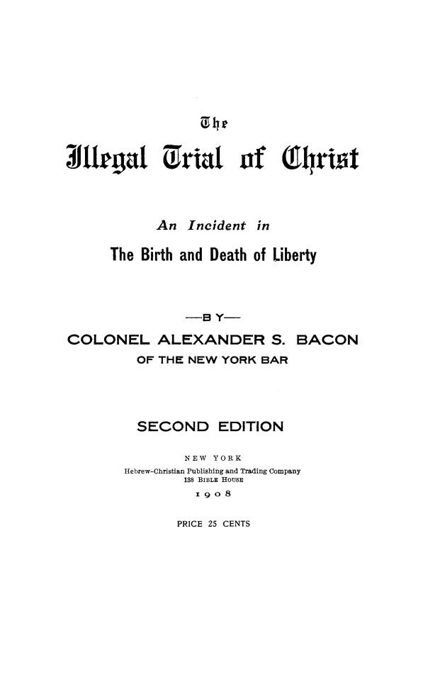 handle is hein.trials/iletchrs0001 and id is 1 raw text is: 





















             An Incident in


      The Birth and Death of Liberty





                 -8 Y-

COLONEL ALEXANDER S. BACON

          OF THE NEW YORK BAR






          SECOND EDITION


                 NEW YORK
        Hebrew-Christian Publishing and Trading Company
                 138 BIBLE HOUSE
                 I9O8


PRICE 25 CENTS


